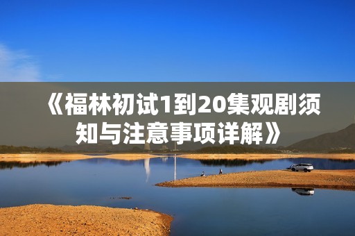 《福林初试1到20集观剧须知与注意事项详解》