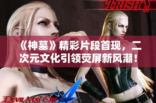 《神墓》精彩片段首现，二次元文化引领荧屏新风潮！