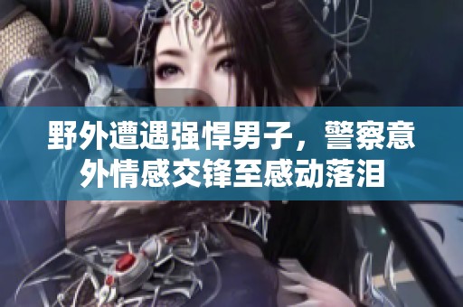 野外遭遇强悍男子，警察意外情感交锋至感动落泪