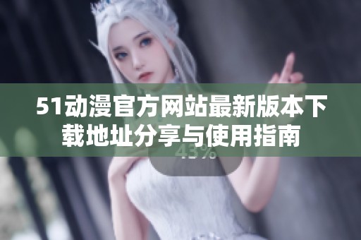 51动漫官方网站最新版本下载地址分享与使用指南