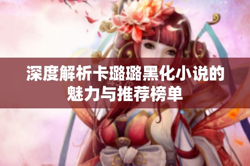 深度解析卡璐璐黑化小说的魅力与推荐榜单