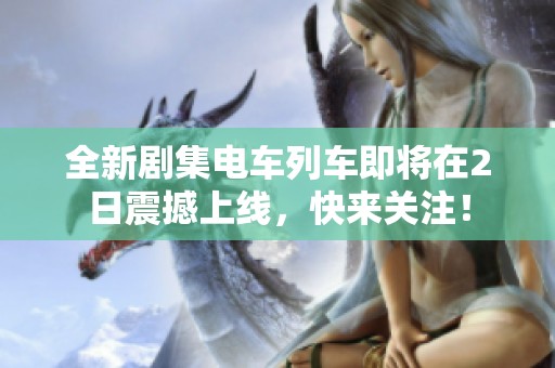 全新剧集电车列车即将在2日震撼上线，快来关注！