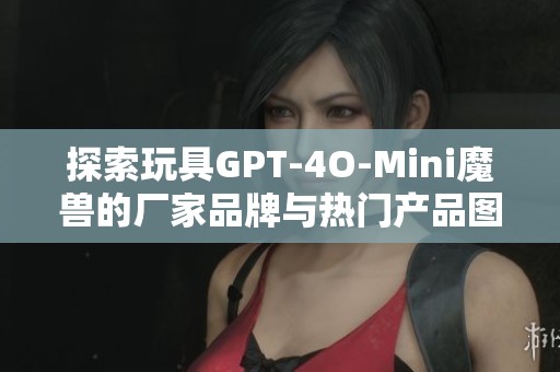 探索玩具GPT-4O-Mini魔兽的厂家品牌与热门产品图片分享