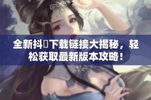 全新抖抈下载链接大揭秘，轻松获取最新版本攻略！