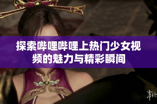 探索哔哩哔哩上热门少女视频的魅力与精彩瞬间