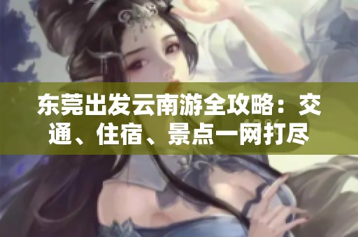 东莞出发云南游全攻略：交通、住宿、景点一网打尽