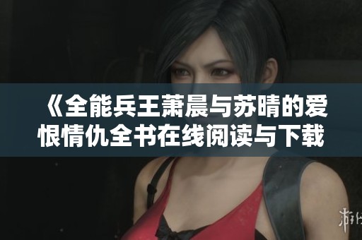 《全能兵王萧晨与苏晴的爱恨情仇全书在线阅读与下载攻略》