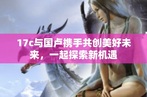 17c与国卢携手共创美好未来，一起探索新机遇