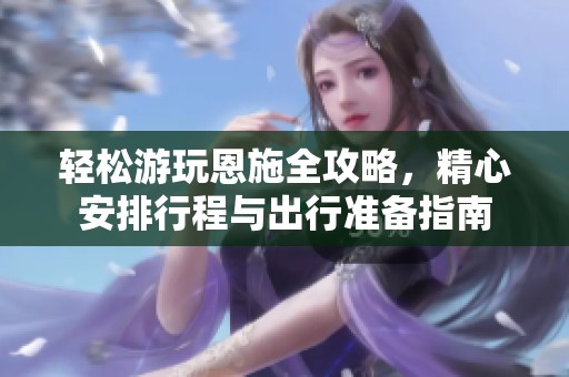 轻松游玩恩施全攻略，精心安排行程与出行准备指南