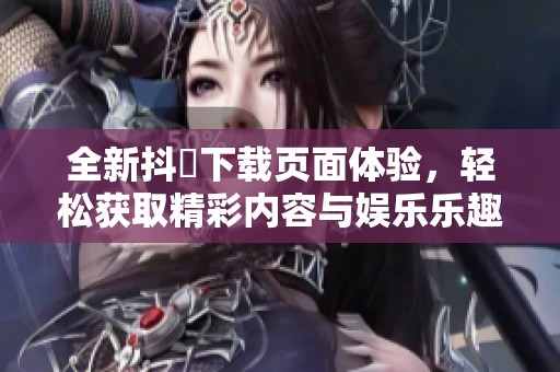 全新抖抈下载页面体验，轻松获取精彩内容与娱乐乐趣