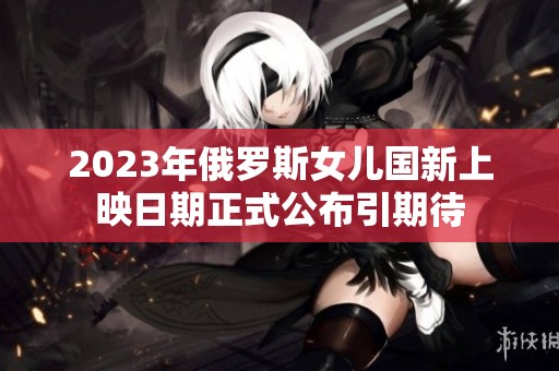 2023年俄罗斯女儿国新上映日期正式公布引期待