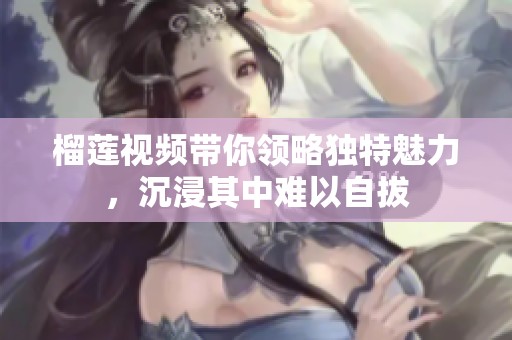榴莲视频带你领略独特魅力，沉浸其中难以自拔