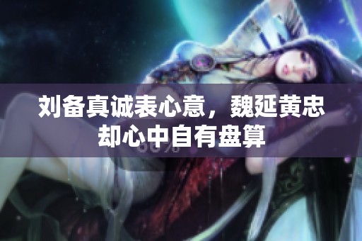刘备真诚表心意，魏延黄忠却心中自有盘算