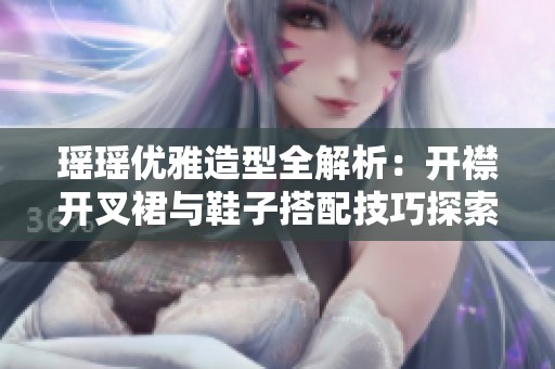 瑶瑶优雅造型全解析：开襟开叉裙与鞋子搭配技巧探索