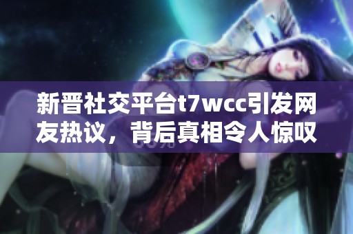 新晋社交平台t7wcc引发网友热议，背后真相令人惊叹