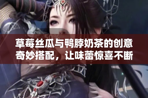 草莓丝瓜与鸭脖奶茶的创意奇妙搭配，让味蕾惊喜不断