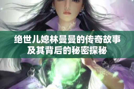 绝世儿媳林曼曼的传奇故事及其背后的秘密探秘