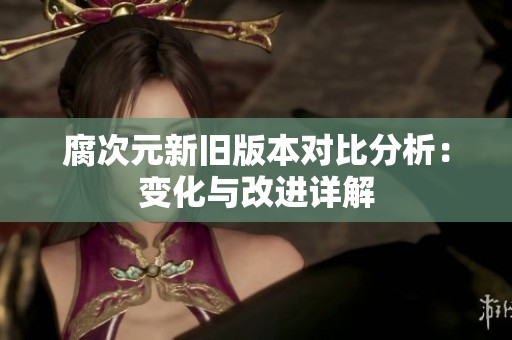 腐次元新旧版本对比分析：变化与改进详解