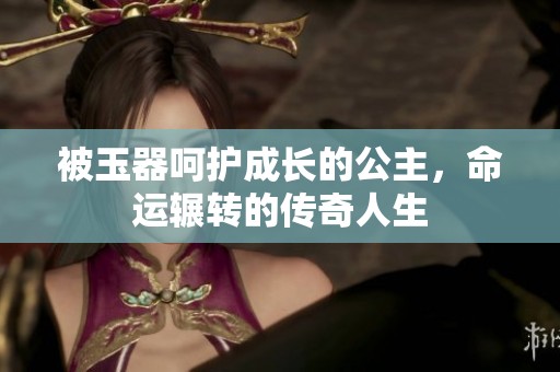 被玉器呵护成长的公主，命运辗转的传奇人生