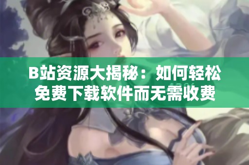 B站资源大揭秘：如何轻松免费下载软件而无需收费