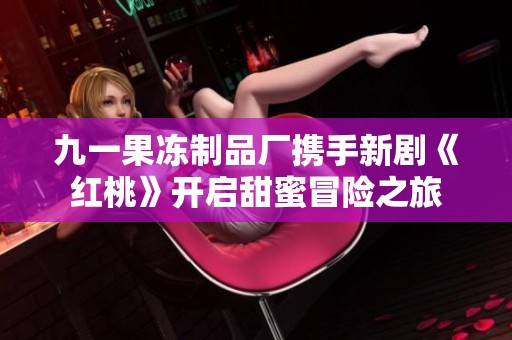 九一果冻制品厂携手新剧《红桃》开启甜蜜冒险之旅