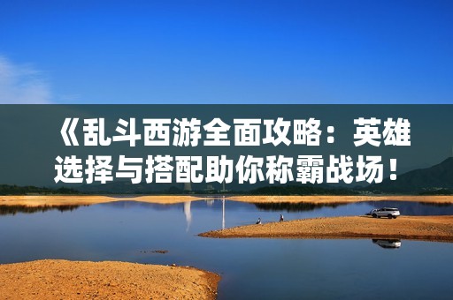 《乱斗西游全面攻略：英雄选择与搭配助你称霸战场！》