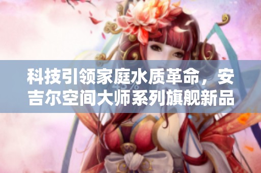 科技引领家庭水质革命，安吉尔空间大师系列旗舰新品震撼来袭