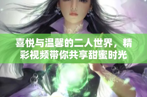 喜悦与温馨的二人世界，精彩视频带你共享甜蜜时光