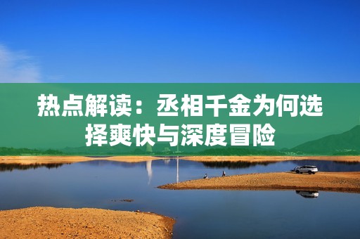 热点解读：丞相千金为何选择爽快与深度冒险