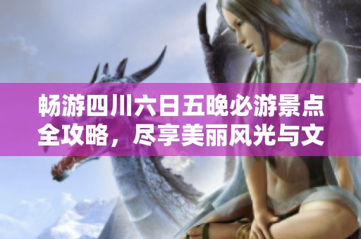 畅游四川六日五晚必游景点全攻略，尽享美丽风光与文化魅力