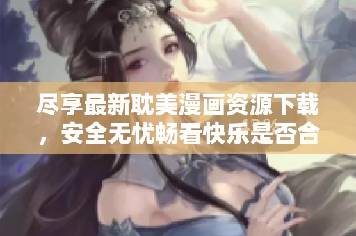 尽享最新耽美漫画资源下载，安全无忧畅看快乐是否合适？