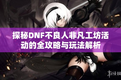 探秘DNF不良人非凡工坊活动的全攻略与玩法解析
