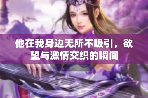 他在我身边无所不吸引，欲望与激情交织的瞬间