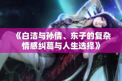 《白洁与孙倩、东子的复杂情感纠葛与人生选择》
