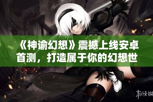 《神谕幻想》震撼上线安卓首测，打造属于你的幻想世界！
