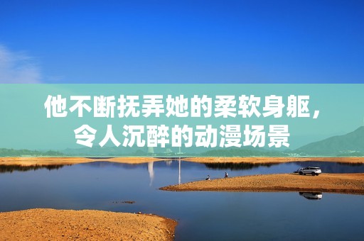 他不断抚弄她的柔软身躯，令人沉醉的动漫场景
