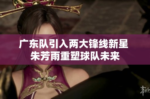 广东队引入两大锋线新星 朱芳雨重塑球队未来