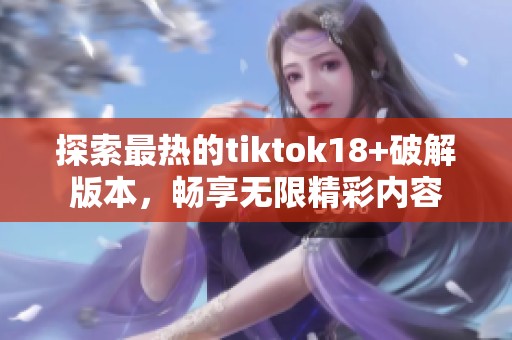 探索最热的tiktok18+破解版本，畅享无限精彩内容