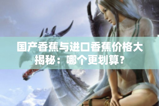 国产香蕉与进口香蕉价格大揭秘：哪个更划算？