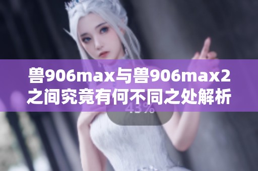 兽906max与兽906max2之间究竟有何不同之处解析