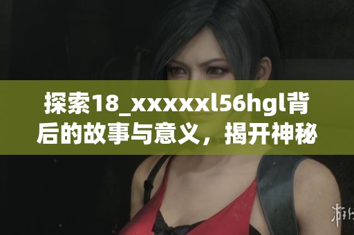 探索18_xxxxxl56hgl背后的故事与意义，揭开神秘面纱