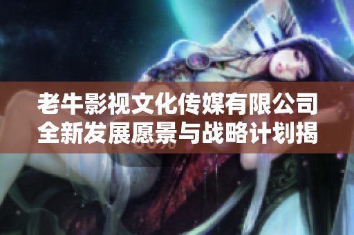 老牛影视文化传媒有限公司全新发展愿景与战略计划揭晓