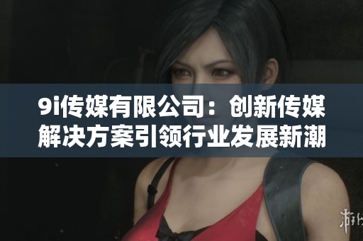 9i传媒有限公司：创新传媒解决方案引领行业发展新潮流