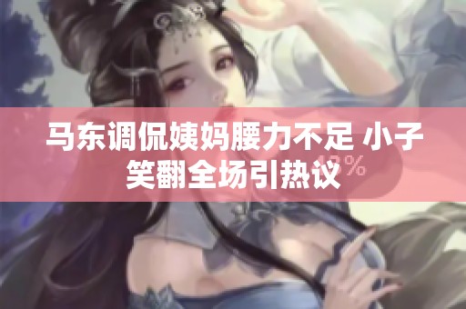 马东调侃姨妈腰力不足 小子笑翻全场引热议