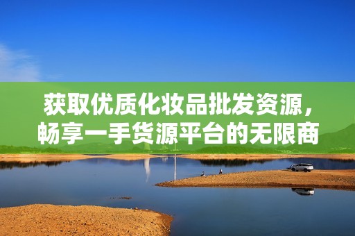 获取优质化妆品批发资源，畅享一手货源平台的无限商机