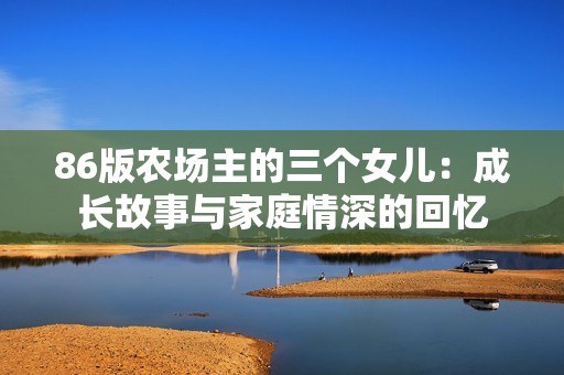 86版农场主的三个女儿：成长故事与家庭情深的回忆