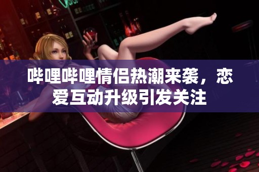 哔哩哔哩情侣热潮来袭，恋爱互动升级引发关注