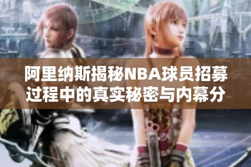 阿里纳斯揭秘NBA球员招募过程中的真实秘密与内幕分析