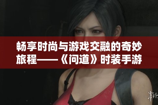 畅享时尚与游戏交融的奇妙旅程——《问道》时装手游全新体验