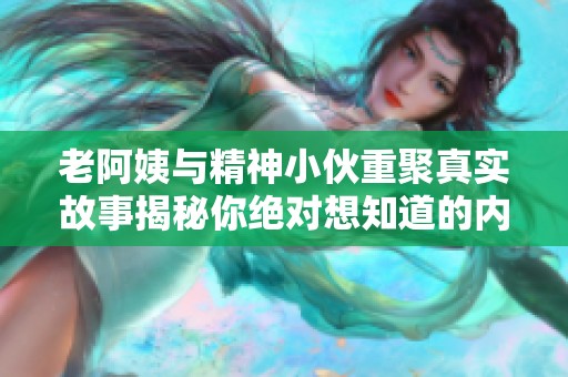 老阿姨与精神小伙重聚真实故事揭秘你绝对想知道的内幕
